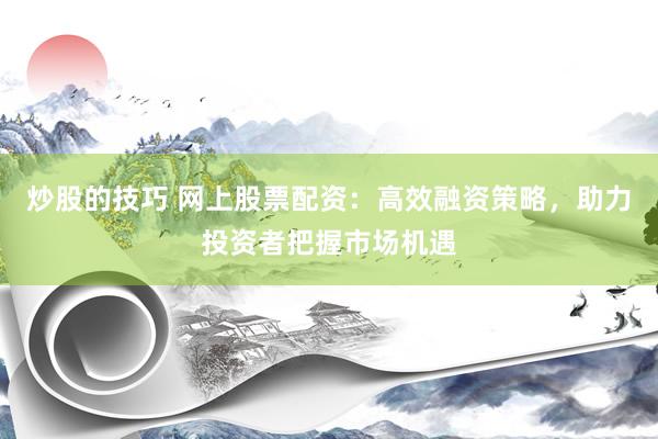 炒股的技巧 网上股票配资：高效融资策略，助力投资者把握市场机遇