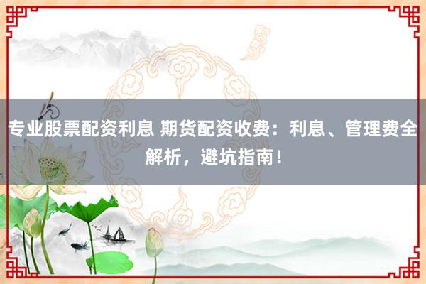 专业股票配资利息 期货配资收费：利息、管理费全解析，避坑指南！