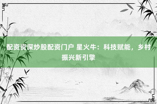 配资资深炒股配资门户 星火牛：科技赋能，乡村振兴新引擎