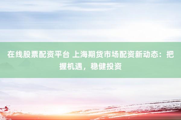 在线股票配资平台 上海期货市场配资新动态：把握机遇，稳健投资