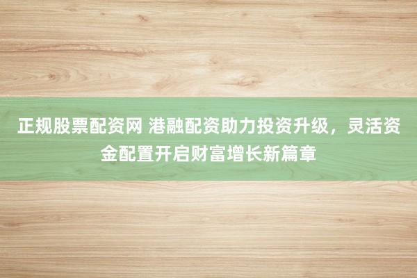 正规股票配资网 港融配资助力投资升级，灵活资金配置开启财富增长新篇章