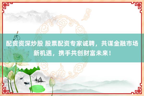 配资资深炒股 股票配资专家诚聘，共谋金融市场新机遇，携手共创财富未来！