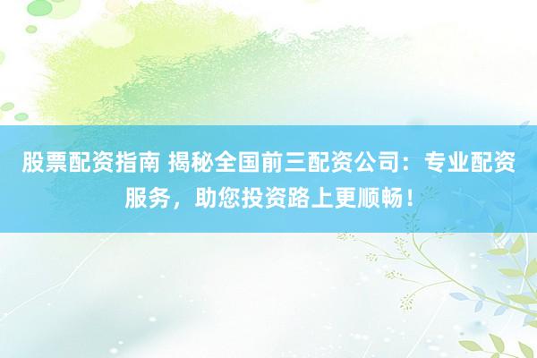 股票配资指南 揭秘全国前三配资公司：专业配资服务，助您投资路上更顺畅！