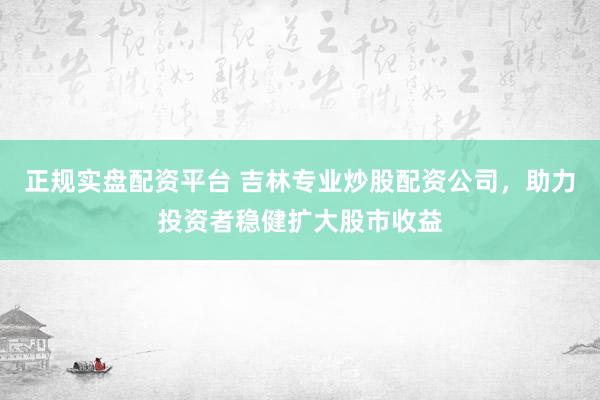 正规实盘配资平台 吉林专业炒股配资公司，助力投资者稳健扩大股市收益