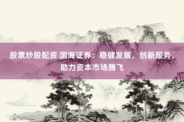 股票炒股配资 国海证券：稳健发展，创新服务，助力资本市场腾飞