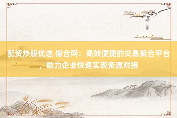 配资炒股优选 撮合网：高效便捷的交易撮合平台，助力企业快速实现资源对接