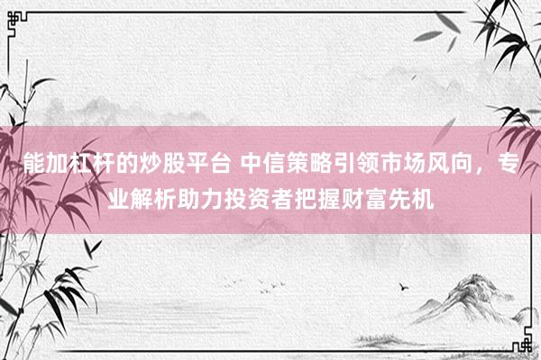 能加杠杆的炒股平台 中信策略引领市场风向，专业解析助力投资者把握财富先机