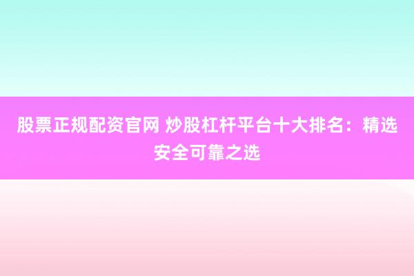 股票正规配资官网 炒股杠杆平台十大排名：精选安全可靠之选