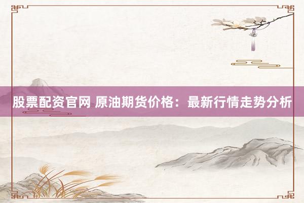 股票配资官网 原油期货价格：最新行情走势分析