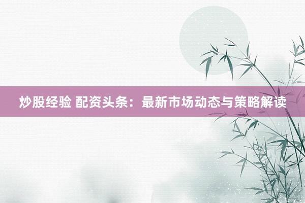 炒股经验 配资头条：最新市场动态与策略解读