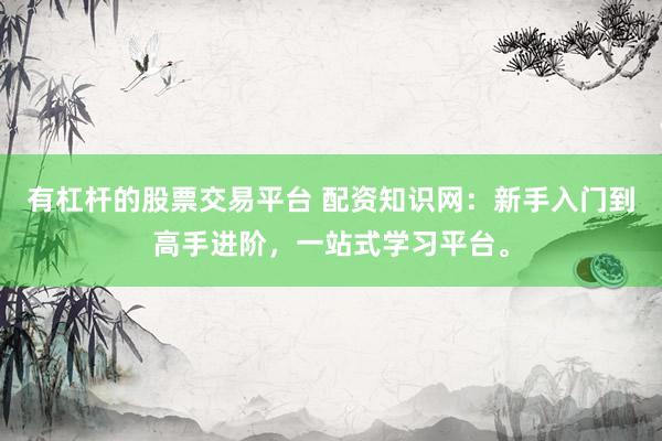 有杠杆的股票交易平台 配资知识网：新手入门到高手进阶，一站式学习平台。