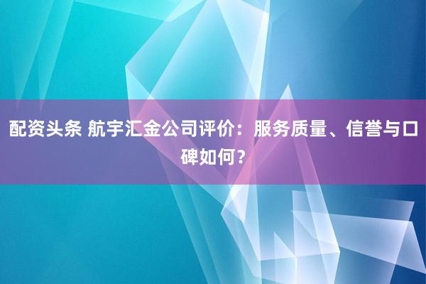 配资头条 航宇汇金公司评价：服务质量、信誉与口碑如何？