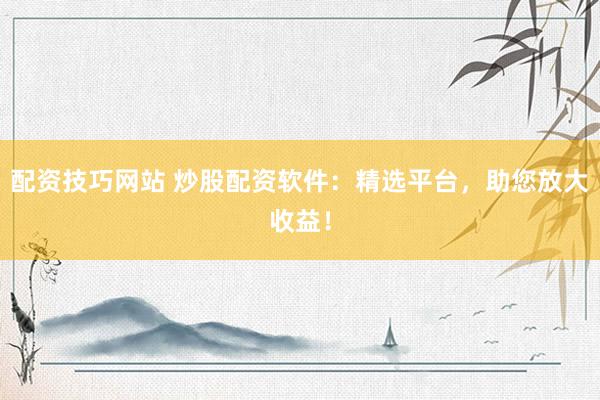 配资技巧网站 炒股配资软件：精选平台，助您放大收益！