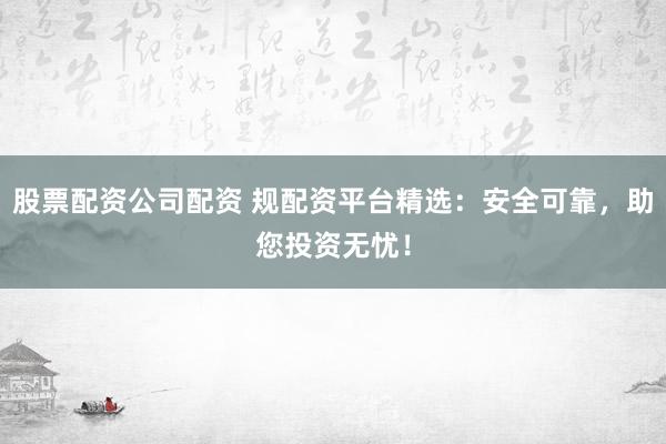 股票配资公司配资 规配资平台精选：安全可靠，助您投资无忧！