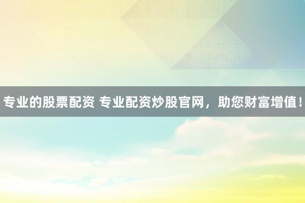 专业的股票配资 专业配资炒股官网，助您财富增值！