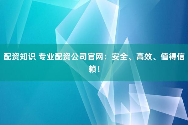 配资知识 专业配资公司官网：安全、高效、值得信赖！