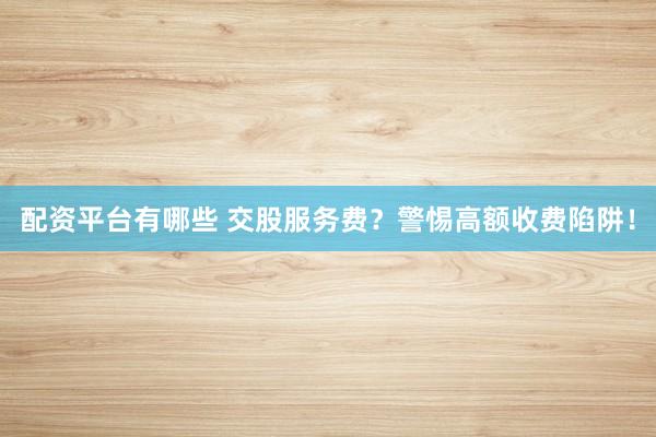 配资平台有哪些 交股服务费？警惕高额收费陷阱！