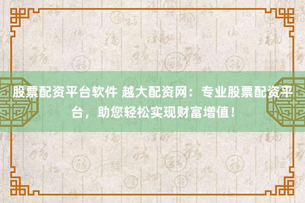 股票配资平台软件 越大配资网：专业股票配资平台，助您轻松实现财富增值！