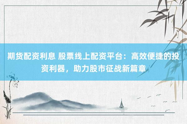 期货配资利息 股票线上配资平台：高效便捷的投资利器，助力股市征战新篇章