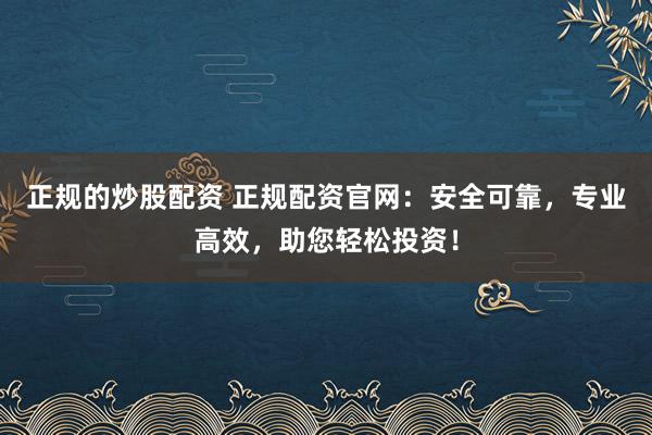 正规的炒股配资 正规配资官网：安全可靠，专业高效，助您轻松投资！