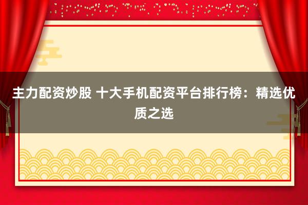 主力配资炒股 十大手机配资平台排行榜：精选优质之选
