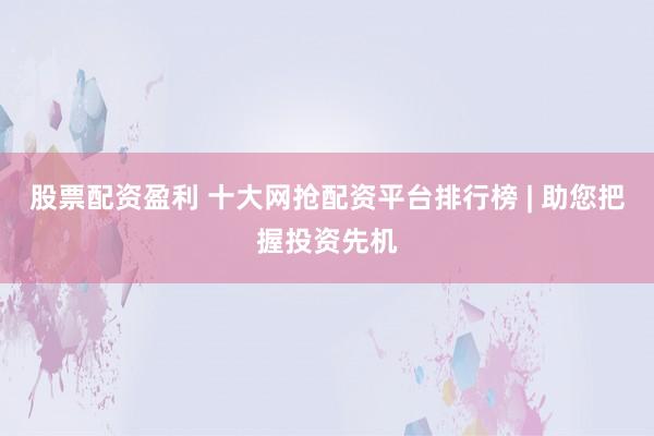 股票配资盈利 十大网抢配资平台排行榜 | 助您把握投资先机