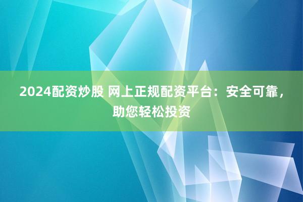 2024配资炒股 网上正规配资平台：安全可靠，助您轻松投资