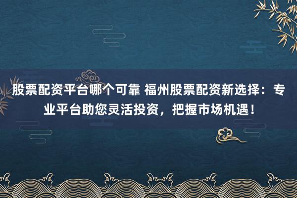 股票配资平台哪个可靠 福州股票配资新选择：专业平台助您灵活投资，把握市场机遇！