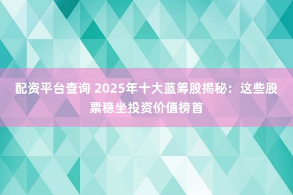 配资平台查询 2025年十大蓝筹股揭秘：这些股票稳坐投资价值榜首