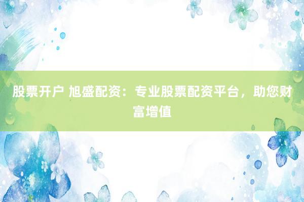 股票开户 旭盛配资：专业股票配资平台，助您财富增值