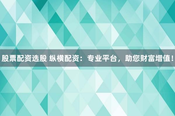 股票配资选股 纵横配资：专业平台，助您财富增值！