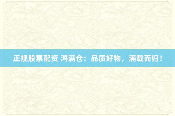 正规股票配资 鸿满仓：品质好物，满载而归！