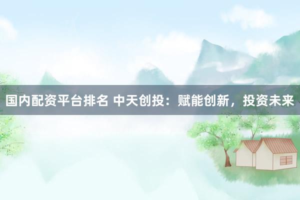 国内配资平台排名 中天创投：赋能创新，投资未来