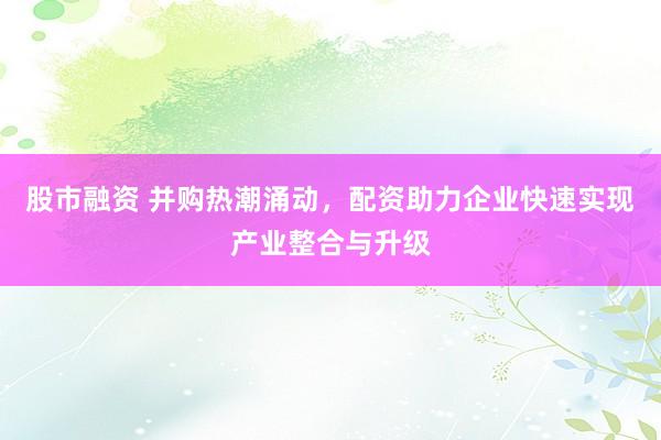 股市融资 并购热潮涌动，配资助力企业快速实现产业整合与升级