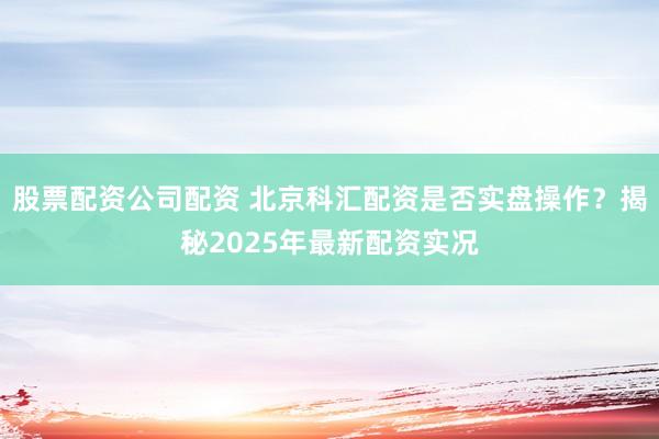 股票配资公司配资 北京科汇配资是否实盘操作？揭秘2025年最新配资实况
