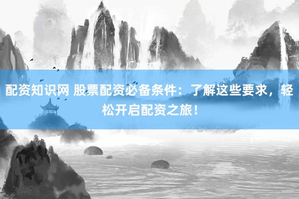 配资知识网 股票配资必备条件：了解这些要求，轻松开启配资之旅！