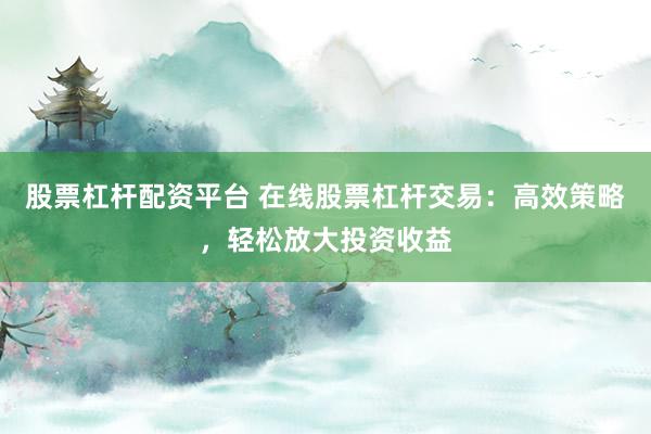 股票杠杆配资平台 在线股票杠杆交易：高效策略，轻松放大投资收益