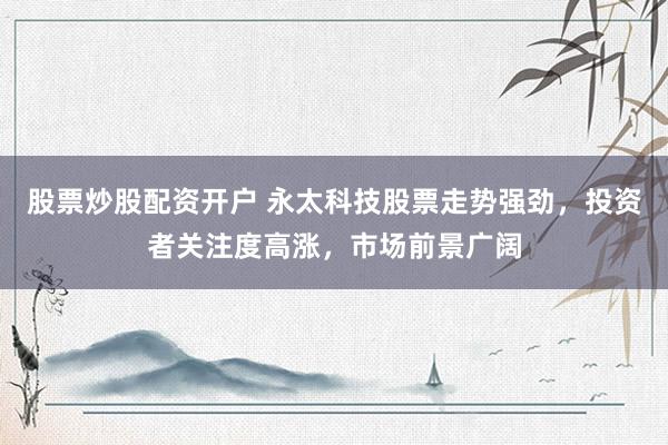 股票炒股配资开户 永太科技股票走势强劲，投资者关注度高涨，市场前景广阔