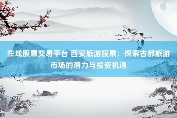 在线股票交易平台 西安旅游股票：探索古都旅游市场的潜力与投资机遇