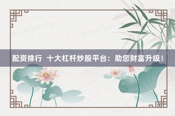 配资排行  十大杠杆炒股平台：助您财富升级！
