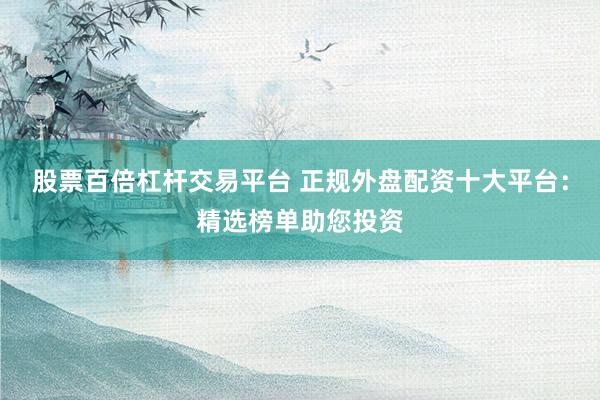 股票百倍杠杆交易平台 正规外盘配资十大平台：精选榜单助您投资