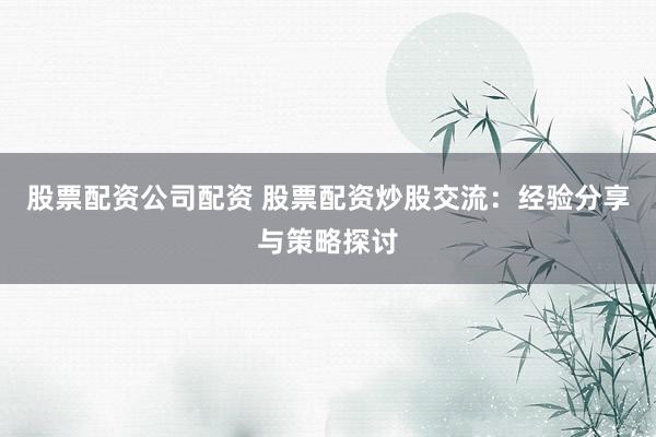 股票配资公司配资 股票配资炒股交流：经验分享与策略探讨