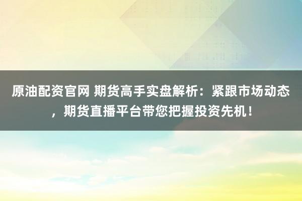 原油配资官网 期货高手实盘解析:紧跟市场动态,期货直播平台带您把握投资先机!