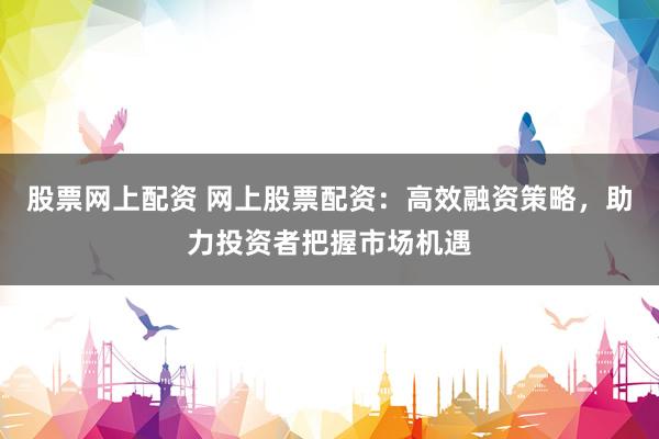 股票网上配资 网上股票配资：高效融资策略，助力投资者把握市场机遇