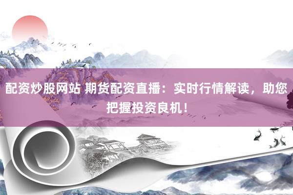 配资炒股网站 期货配资直播：实时行情解读，助您把握投资良机！