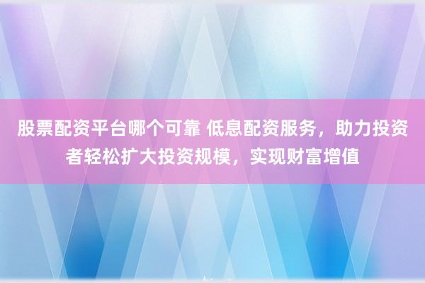 股票配资平台哪个可靠 低息配资服务，助力投资者轻松扩大投资规模，实现财富增值
