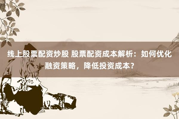 线上股票配资炒股 股票配资成本解析：如何优化融资策略，降低投资成本？