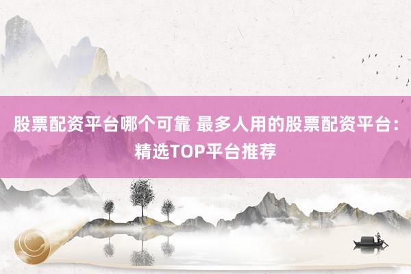 股票配资平台哪个可靠 最多人用的股票配资平台：精选TOP平台推荐
