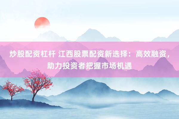 炒股配资杠杆 江西股票配资新选择：高效融资，助力投资者把握市场机遇