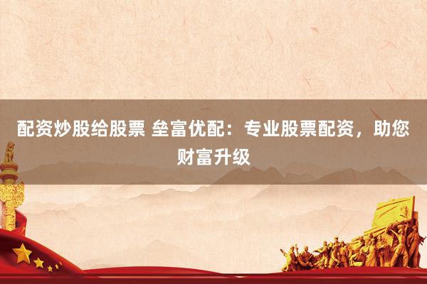 配资炒股给股票 垒富优配：专业股票配资，助您财富升级